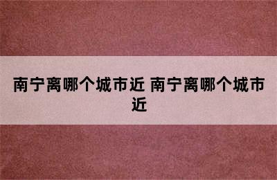 南宁离哪个城市近 南宁离哪个城市近